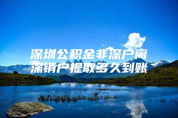 深圳公积金非深户离深销户提取多久到账