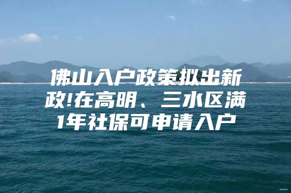 佛山入户政策拟出新政!在高明、三水区满1年社保可申请入户