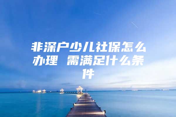 非深户少儿社保怎么办理 需满足什么条件