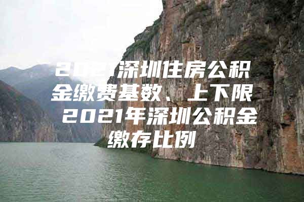 2021深圳住房公积金缴费基数、上下限 2021年深圳公积金缴存比例