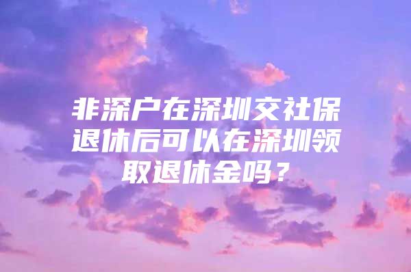 非深户在深圳交社保退休后可以在深圳领取退休金吗？