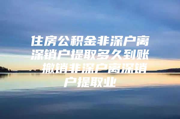 住房公积金非深户离深销户提取多久到账 撤销非深户离深销户提取业