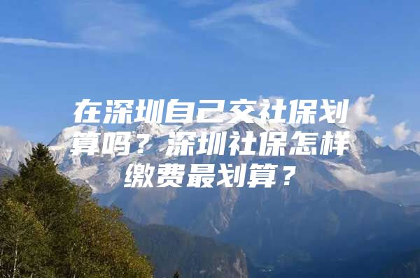 在深圳自己交社保划算吗？深圳社保怎样缴费最划算？