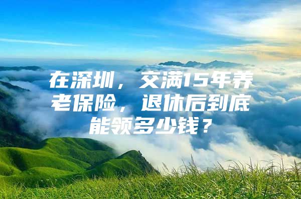 在深圳，交满15年养老保险，退休后到底能领多少钱？