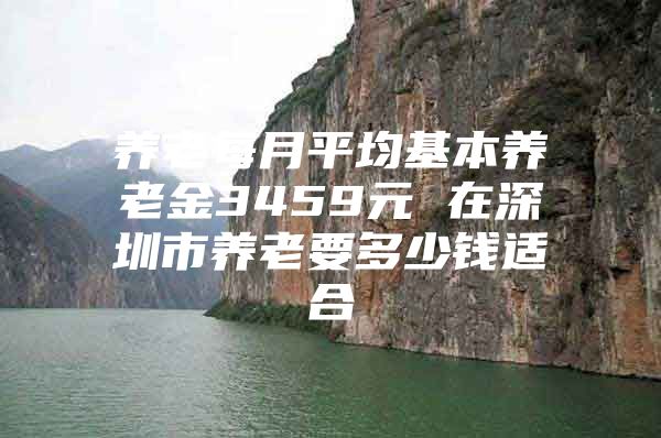 养老每月平均基本养老金3459元 在深圳市养老要多少钱适合