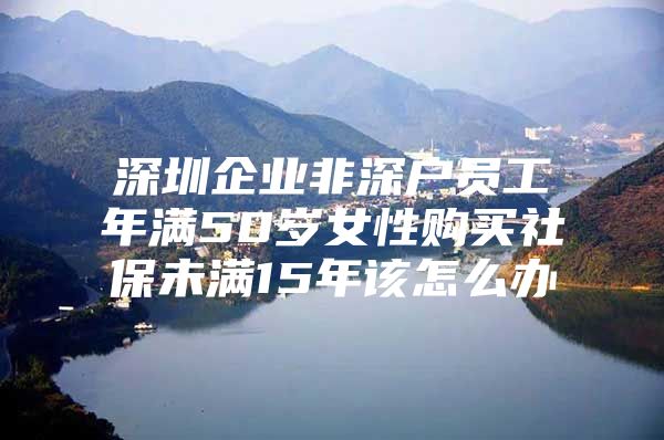 深圳企业非深户员工年满50岁女性购买社保未满15年该怎么办