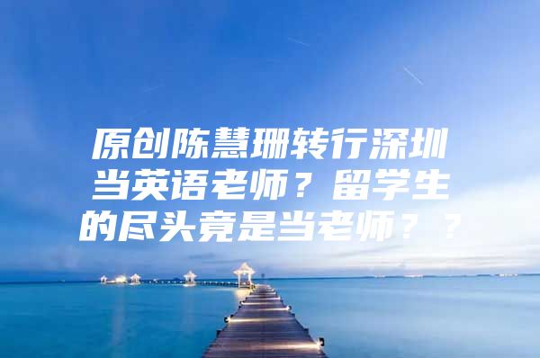 原创陈慧珊转行深圳当英语老师？留学生的尽头竟是当老师？？