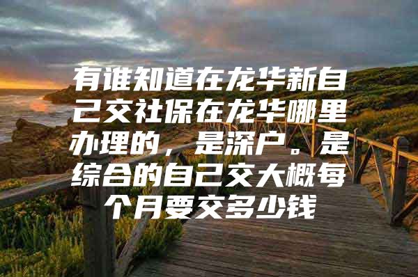 有谁知道在龙华新自己交社保在龙华哪里办理的，是深户。是综合的自己交大概每个月要交多少钱