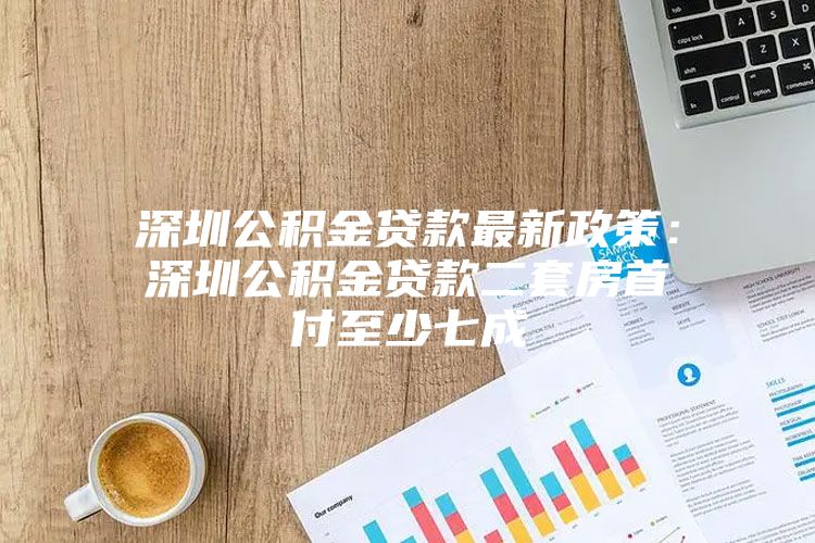 深圳公积金贷款最新政策：深圳公积金贷款二套房首付至少七成