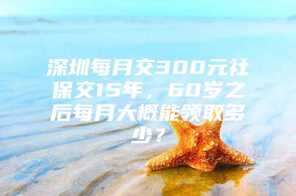 深圳每月交300元社保交15年，60岁之后每月大概能领取多少？