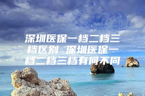 深圳医保一档二档三档区别 深圳医保一档二档三档有何不同