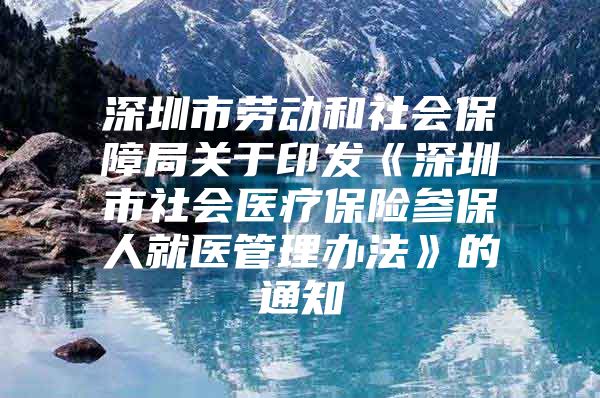 深圳市劳动和社会保障局关于印发《深圳市社会医疗保险参保人就医管理办法》的通知