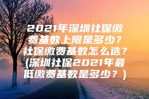 2021年深圳社保缴费基数上限是多少？社保缴费基数怎么选？(深圳社保2021年最低缴费基数是多少？)