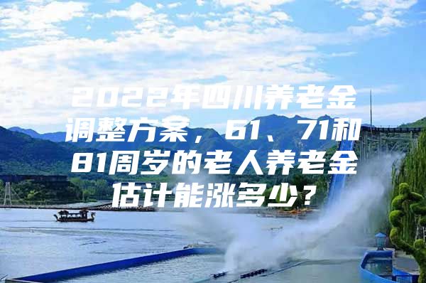 2022年四川养老金调整方案，61、71和81周岁的老人养老金估计能涨多少？