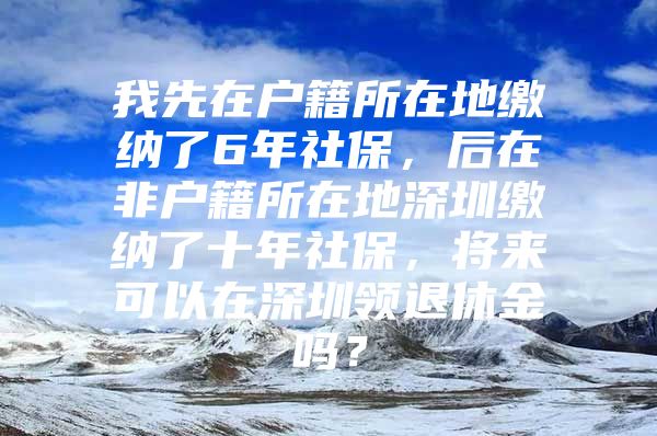 我先在户籍所在地缴纳了6年社保，后在非户籍所在地深圳缴纳了十年社保，将来可以在深圳领退休金吗？