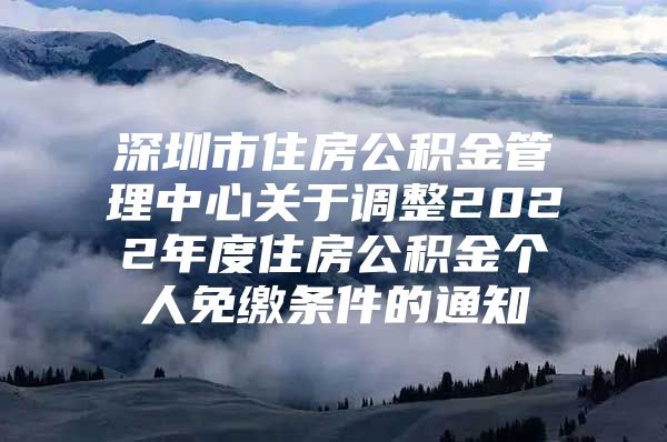 深圳市住房公积金管理中心关于调整2022年度住房公积金个人免缴条件的通知