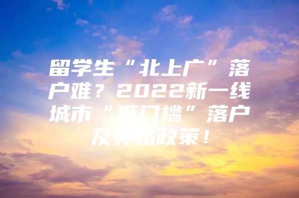 留学生“北上广”落户难？2022新一线城市“低门槛”落户及补贴政策！