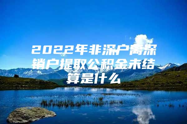 2022年非深户离深销户提取公积金未结算是什么