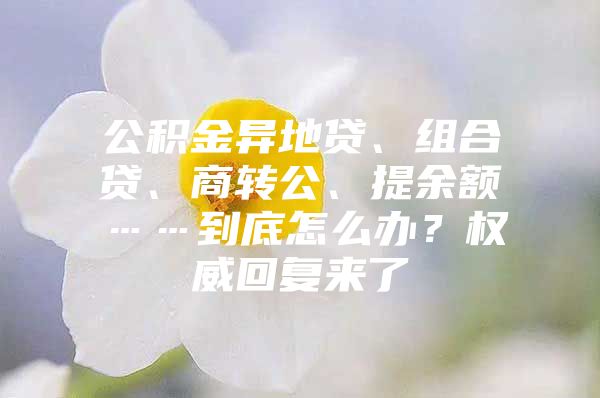 公积金异地贷、组合贷、商转公、提余额……到底怎么办？权威回复来了