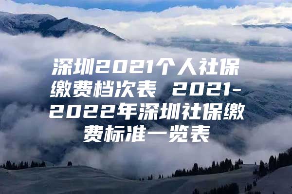 深圳2021个人社保缴费档次表 2021-2022年深圳社保缴费标准一览表