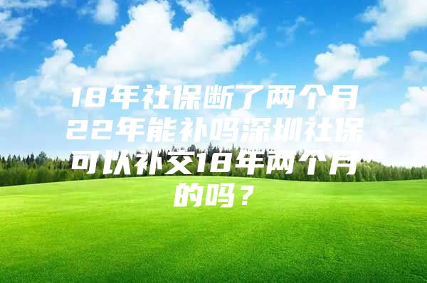 18年社保断了两个月22年能补吗深圳社保可以补交18年两个月的吗？