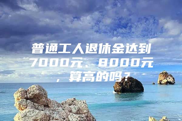 普通工人退休金达到7000元、8000元，算高的吗？