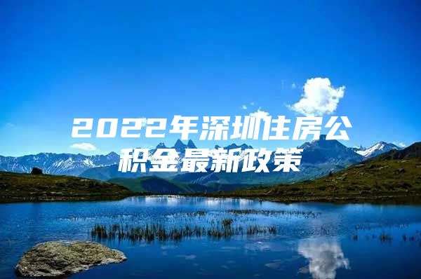 2022年深圳住房公积金最新政策