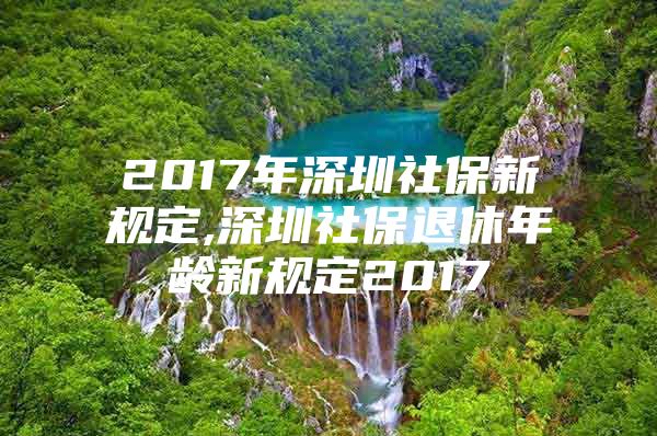 2017年深圳社保新规定,深圳社保退休年龄新规定2017