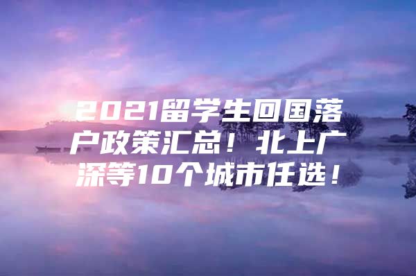 2021留学生回国落户政策汇总！北上广深等10个城市任选！