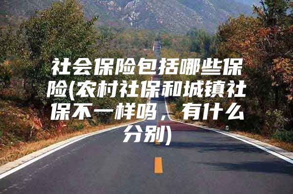 社会保险包括哪些保险(农村社保和城镇社保不一样吗，有什么分别)