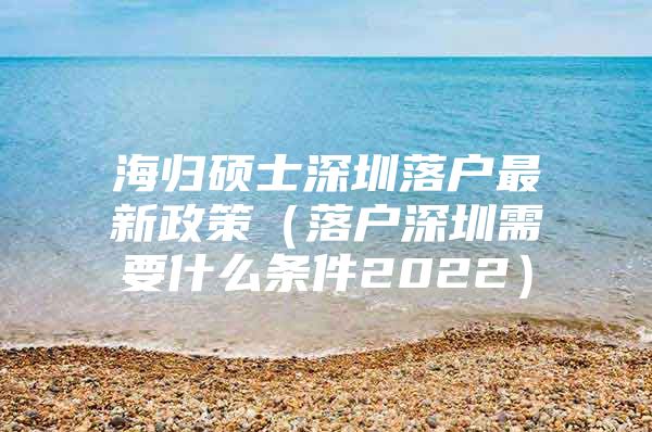 海归硕士深圳落户最新政策（落户深圳需要什么条件2022）