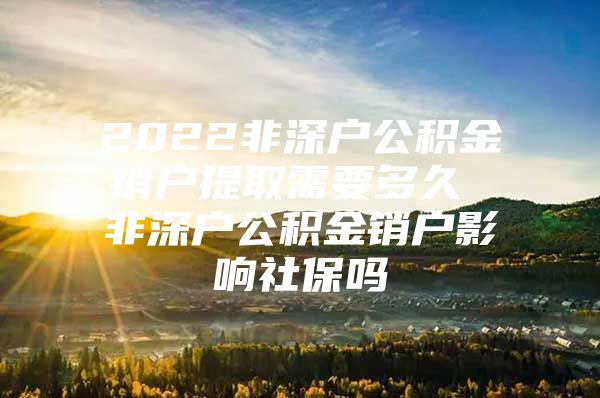 2022非深户公积金销户提取需要多久 非深户公积金销户影响社保吗