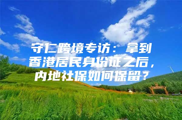 守仁跨境专访：拿到香港居民身份证之后，内地社保如何保留？