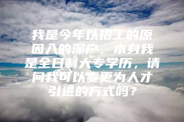 我是今年以招工的原因入的深户，本身我是全日制大专学历，请问我可以变更为人才引进的方式吗？