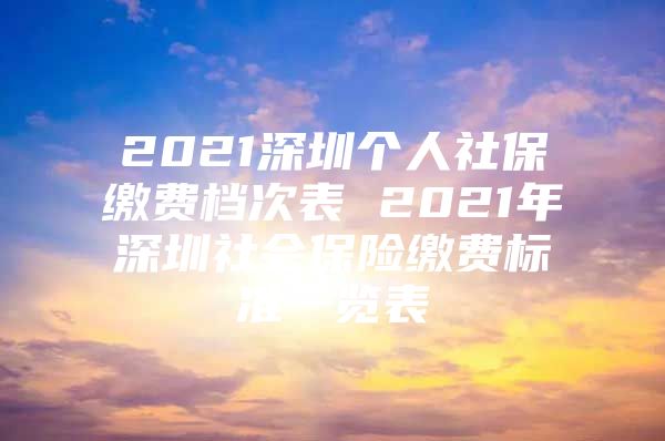 2021深圳个人社保缴费档次表 2021年深圳社会保险缴费标准一览表