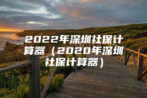 2022年深圳社保计算器（2020年深圳社保计算器）