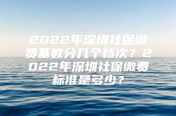 2022年深圳社保缴费基数分几个档次？2022年深圳社保缴费标准是多少？