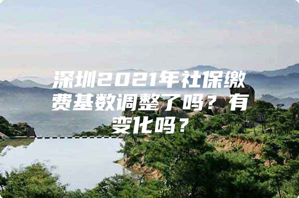 深圳2021年社保缴费基数调整了吗？有变化吗？