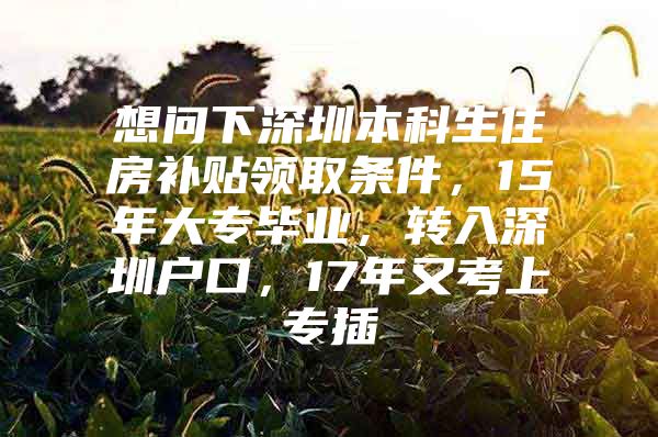 想问下深圳本科生住房补贴领取条件，15年大专毕业，转入深圳户口，17年又考上专插