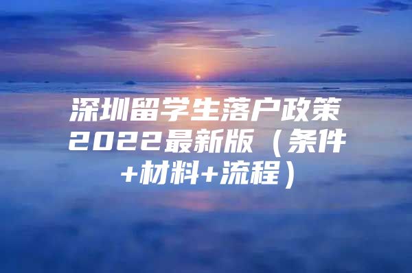 深圳留学生落户政策2022最新版（条件+材料+流程）