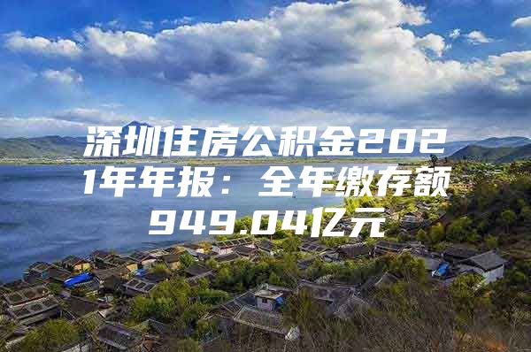 深圳住房公积金2021年年报：全年缴存额949.04亿元