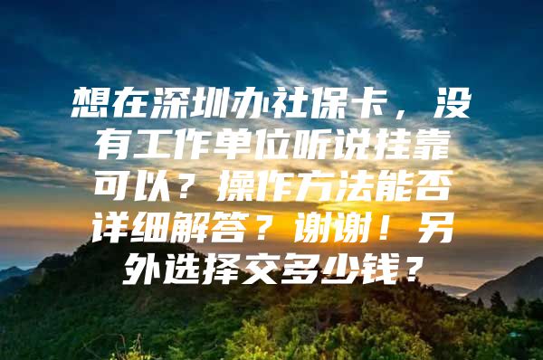 想在深圳办社保卡，没有工作单位听说挂靠可以？操作方法能否详细解答？谢谢！另外选择交多少钱？