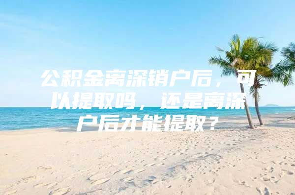 公积金离深销户后，可以提取吗，还是离深户后才能提取？