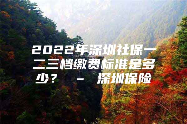 2022年深圳社保一二三档缴费标准是多少？ – 深圳保险