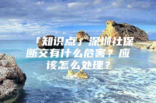 「知识点」深圳社保断交有什么危害？应该怎么处理？