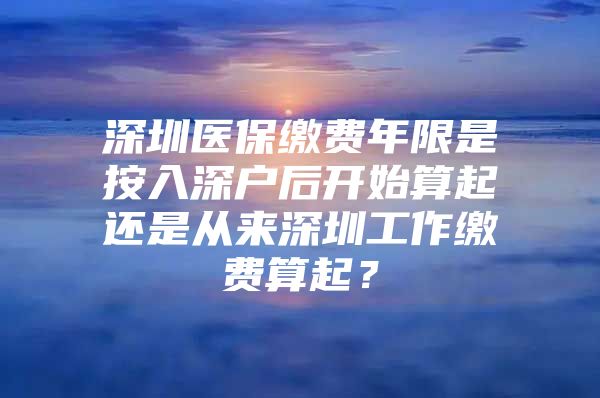 深圳医保缴费年限是按入深户后开始算起还是从来深圳工作缴费算起？