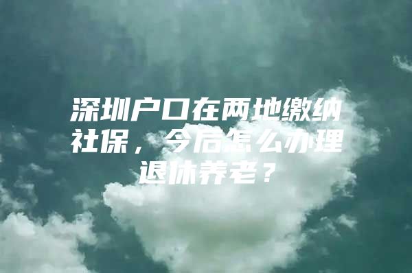 深圳户口在两地缴纳社保，今后怎么办理退休养老？