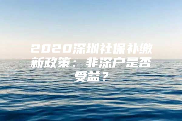 2020深圳社保补缴新政策：非深户是否受益？