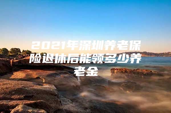 2021年深圳养老保险退休后能领多少养老金