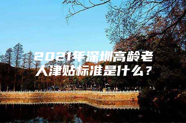 2021年深圳高龄老人津贴标准是什么？